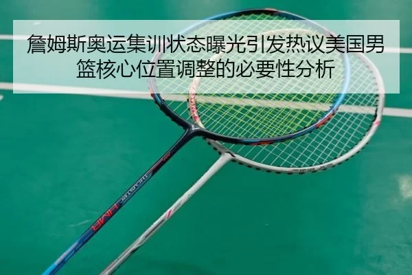 詹姆斯奥运集训状态曝光引发热议美国男篮核心位置调整的必要性分析