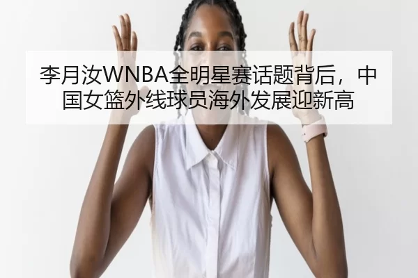 李月汝WNBA全明星赛话题背后，中国女篮外线球员海外发展迎新高